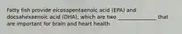 Fatty fish provide eicosapentaenoic acid (EPA) and docsahexaenoic acid (DHA), which are two _______________ that are important for brain and heart health