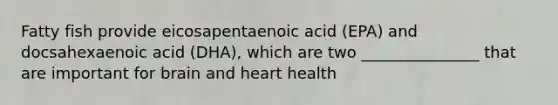 Fatty fish provide eicosapentaenoic acid (EPA) and docsahexaenoic acid (DHA), which are two _______________ that are important for brain and heart health