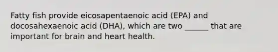 Fatty fish provide eicosapentaenoic acid (EPA) and docosahexaenoic acid (DHA), which are two ______ that are important for brain and heart health.