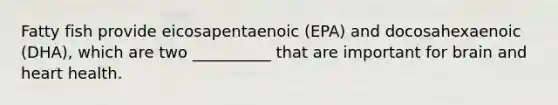 Fatty fish provide eicosapentaenoic (EPA) and docosahexaenoic (DHA), which are two __________ that are important for brain and heart health.