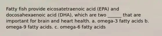 Fatty fish provide eicosatetraenoic acid (EPA) and docosahexaenoic acid (DHA), which are two ______ that are important for brain and heart health. a. omega-3 fatty acids b. omega-9 fatty acids. c. omega-6 fatty acids