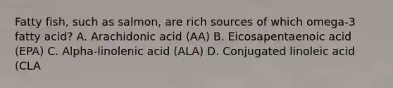 Fatty fish, such as salmon, are rich sources of which omega-3 fatty acid? A. Arachidonic acid (AA) B. Eicosapentaenoic acid (EPA) C. Alpha-linolenic acid (ALA) D. Conjugated linoleic acid (CLA