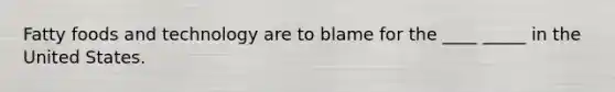 Fatty foods and technology are to blame for the ____ _____ in the United States.