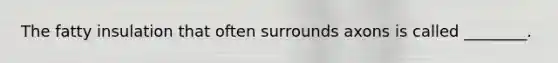The fatty insulation that often surrounds axons is called ________.