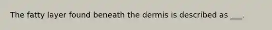 The fatty layer found beneath the dermis is described as ___.