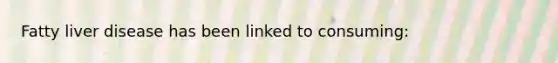 Fatty liver disease has been linked to consuming: