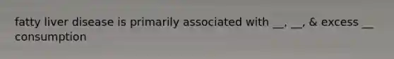 fatty liver disease is primarily associated with __, __, & excess __ consumption