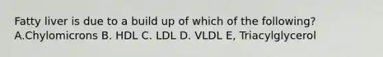 Fatty liver is due to a build up of which of the following? A.Chylomicrons B. HDL C. LDL D. VLDL E, Triacylglycerol