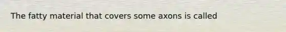 The fatty material that covers some axons is called