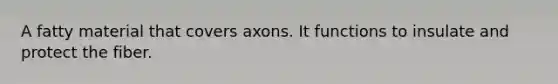 A fatty material that covers axons. It functions to insulate and protect the fiber.