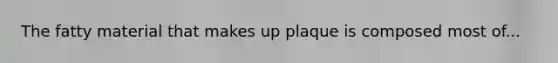 The fatty material that makes up plaque is composed most of...