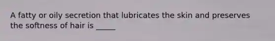 A fatty or oily secretion that lubricates the skin and preserves the softness of hair is _____