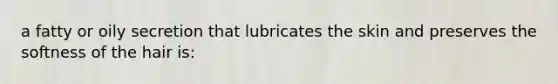 a fatty or oily secretion that lubricates the skin and preserves the softness of the hair is: