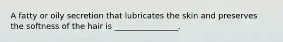 A fatty or oily secretion that lubricates the skin and preserves the softness of the hair is ________________.