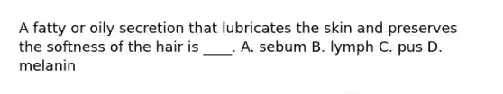 A fatty or oily secretion that lubricates the skin and preserves the softness of the hair is ____. A. sebum B. lymph C. pus D. melanin