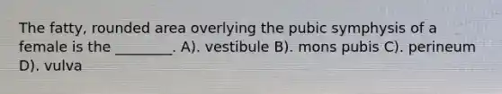 The fatty, rounded area overlying the pubic symphysis of a female is the ________. A). vestibule B). mons pubis C). perineum D). vulva