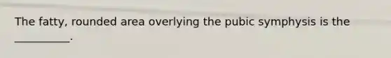 The fatty, rounded area overlying the pubic symphysis is the __________.