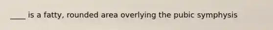 ____ is a fatty, rounded area overlying the pubic symphysis