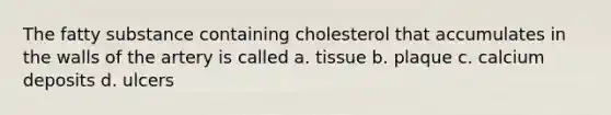 The fatty substance containing cholesterol that accumulates in the walls of the artery is called a. tissue b. plaque c. calcium deposits d. ulcers