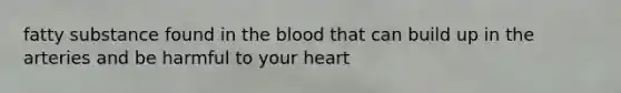 fatty substance found in the blood that can build up in the arteries and be harmful to your heart