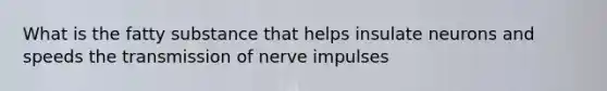 What is the fatty substance that helps insulate neurons and speeds the transmission of nerve impulses