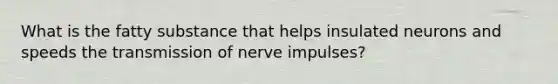 What is the fatty substance that helps insulated neurons and speeds the transmission of nerve impulses?