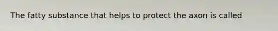 The fatty substance that helps to protect the axon is called