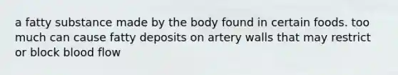 a fatty substance made by the body found in certain foods. too much can cause fatty deposits on artery walls that may restrict or block blood flow