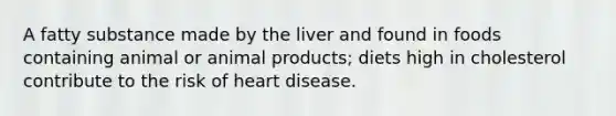 A fatty substance made by the liver and found in foods containing animal or animal products; diets high in cholesterol contribute to the risk of heart disease.