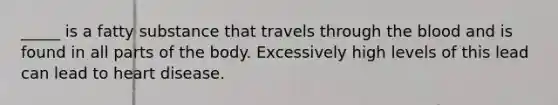 _____ is a fatty substance that travels through the blood and is found in all parts of the body. Excessively high levels of this lead can lead to heart disease.