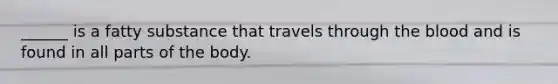 ______ is a fatty substance that travels through the blood and is found in all parts of the body.