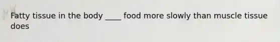Fatty tissue in the body ____ food more slowly than muscle tissue does