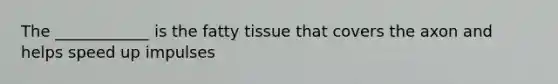 The ____________ is the fatty tissue that covers the axon and helps speed up impulses