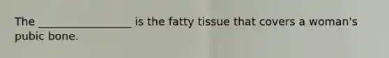 The _________________ is the fatty tissue that covers a woman's pubic bone.