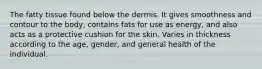 The fatty tissue found below the dermis. It gives smoothness and contour to the body, contains fats for use as energy, and also acts as a protective cushion for the skin. Varies in thickness according to the age, gender, and general health of the individual.