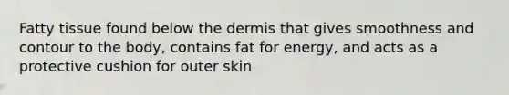 Fatty tissue found below the dermis that gives smoothness and contour to the body, contains fat for energy, and acts as a protective cushion for outer skin