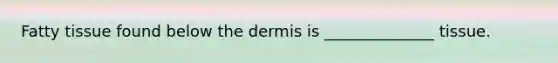 Fatty tissue found below the dermis is ______________ tissue.