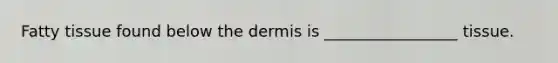 Fatty tissue found below the dermis is _________________ tissue.