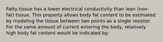 Fatty tissue has a lower electrical conductivity than lean (non-fat) tissue. This property allows body fat content to be estimated by modeling the tissue between two points as a single resistor. For the same amount of current entering the body, relatively high body fat content would be indicated by: