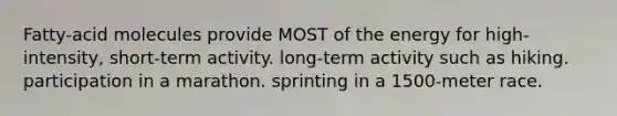 Fatty-acid molecules provide MOST of the energy for high-intensity, short-term activity. long-term activity such as hiking. participation in a marathon. sprinting in a 1500-meter race.