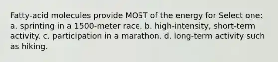 Fatty-acid molecules provide MOST of the energy for Select one: a. sprinting in a 1500-meter race. b. high-intensity, short-term activity. c. participation in a marathon. d. long-term activity such as hiking.