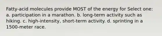 Fatty-acid molecules provide MOST of the energy for Select one: a. participation in a marathon. b. long-term activity such as hiking. c. high-intensity, short-term activity. d. sprinting in a 1500-meter race.