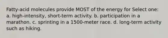 Fatty-acid molecules provide MOST of the energy for Select one: a. high-intensity, short-term activity. b. participation in a marathon. c. sprinting in a 1500-meter race. d. long-term activity such as hiking.