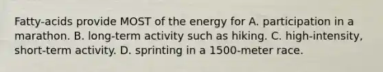 Fatty-acids provide MOST of the energy for A. participation in a marathon. B. long-term activity such as hiking. C. high-intensity, short-term activity. D. sprinting in a 1500-meter race.