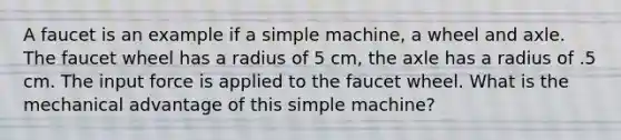 A faucet is an example if a simple machine, a wheel and axle. The faucet wheel has a radius of 5 cm, the axle has a radius of .5 cm. The input force is applied to the faucet wheel. What is the mechanical advantage of this simple machine?