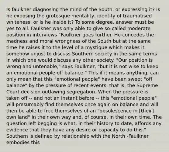 Is faulkner diagnosing the mind of the South, or expressing it? Is he exposing the grotesque mentality, identity of traumatised whiteness, or is he inside it? To some degree, answer must be yes to all. Faulkner was only able to give so-called moderate position in interviews "Faulkner goes further. He concedes the madness and moral wrongness of the South but at the same time he raises it to the level of a mystique which makes it somehow unjust to discuss Southern society in the same terms in which one would discuss any other society. "Our position is wrong and untenable," says Faulkner, "but it is not wise to keep an emotional people off balance." This if it means anything, can only mean that this "emotional people" have been swept "off balance" by the pressure of recent events, that is, the Supreme Court decision outlawing segregation. When the pressure is taken off -- and not an instant before -- this "emotional people" will presumably find themselves once again on balance and will then be able to free themselves of an "obsolescence in [their] own land" in their own way and, of course, in their own time. The question left begging is what, in their history to date, affords any evidence that they have any desire or capacity to do this." Southern is defined by relationship with the North -Faulkner embodies this