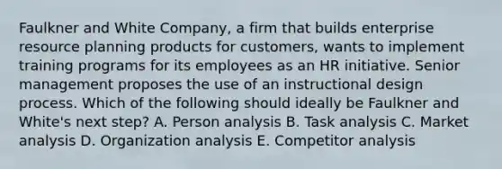 Faulkner and White Company, a firm that builds enterprise resource planning products for customers, wants to implement training programs for its employees as an HR initiative. Senior management proposes the use of an instructional design process. Which of the following should ideally be Faulkner and White's next step? A. Person analysis B. Task analysis C. Market analysis D. Organization analysis E. Competitor analysis