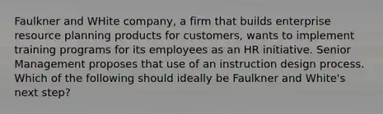 Faulkner and WHite company, a firm that builds enterprise resource planning products for customers, wants to implement training programs for its employees as an HR initiative. Senior Management proposes that use of an instruction design process. Which of the following should ideally be Faulkner and White's next step?