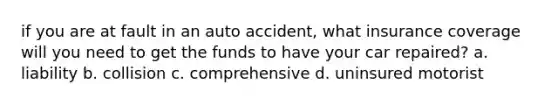 if you are at fault in an auto accident, what insurance coverage will you need to get the funds to have your car repaired? a. liability b. collision c. comprehensive d. uninsured motorist