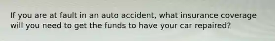 If you are at fault in an auto accident, what insurance coverage will you need to get the funds to have your car repaired?